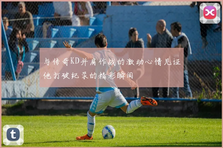 与传奇KD并肩作战的激动心情见证他打破纪录的精彩瞬间