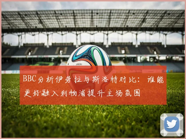 BBC分析伊劳拉与斯洛特对比：谁能更好融入利物浦提升主场氛围
