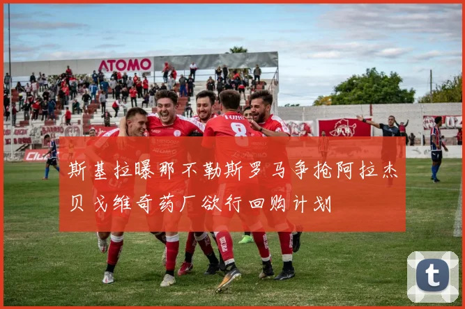 斯基拉曝那不勒斯罗马争抢阿拉杰贝戈维奇药厂欲行回购计划
