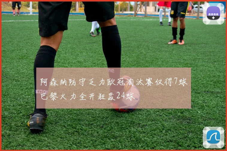 阿森纳防守乏力欧冠淘汰赛仅得7球巴黎火力全开狂轰24球