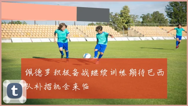佩德罗积极备战继续训练期待巴西队补招机会来临