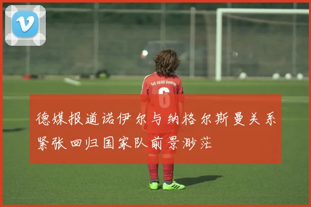 德媒报道诺伊尔与纳格尔斯曼关系紧张回归国家队前景渺茫