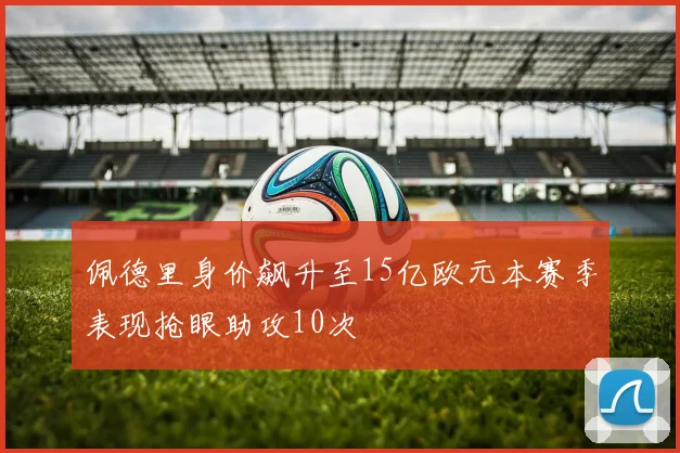 佩德里身价飙升至15亿欧元本赛季表现抢眼助攻10次