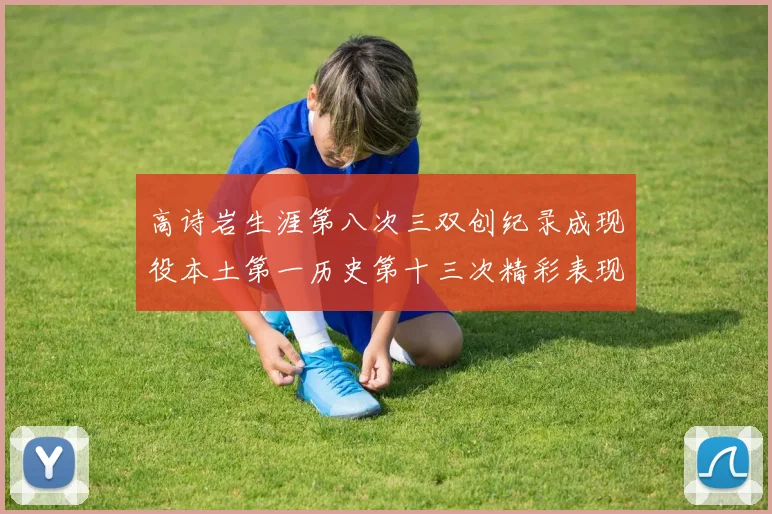 高诗岩生涯第八次三双创纪录成现役本土第一历史第十三次精彩表现引发热议
