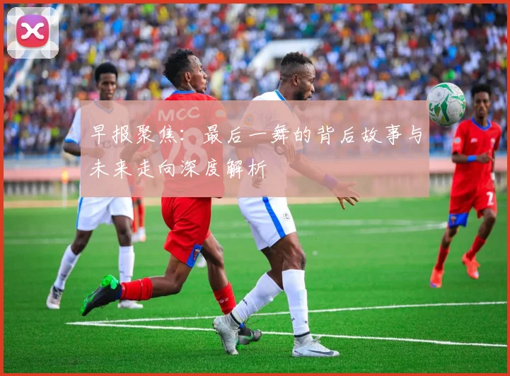 早报聚焦：最后一舞的背后故事与未来走向深度解析