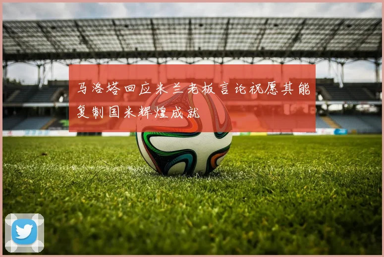 马洛塔回应米兰老板言论祝愿其能复制国米辉煌成就