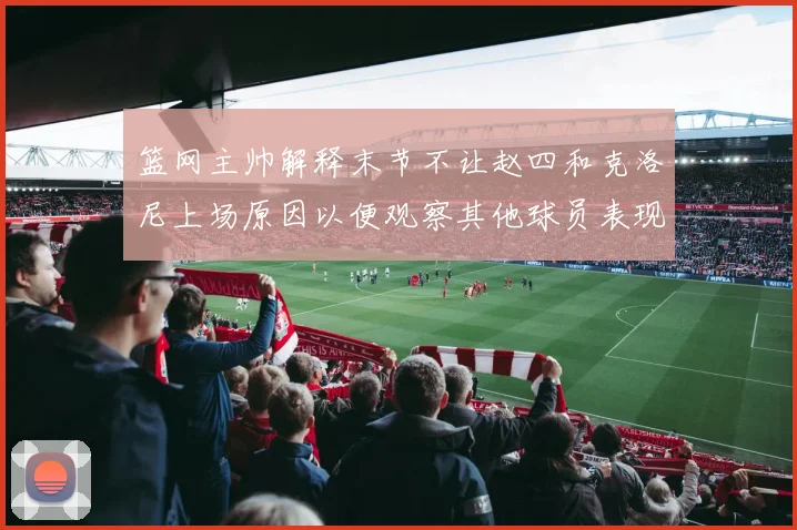 篮网主帅解释末节不让赵四和克洛尼上场原因以便观察其他球员表现
