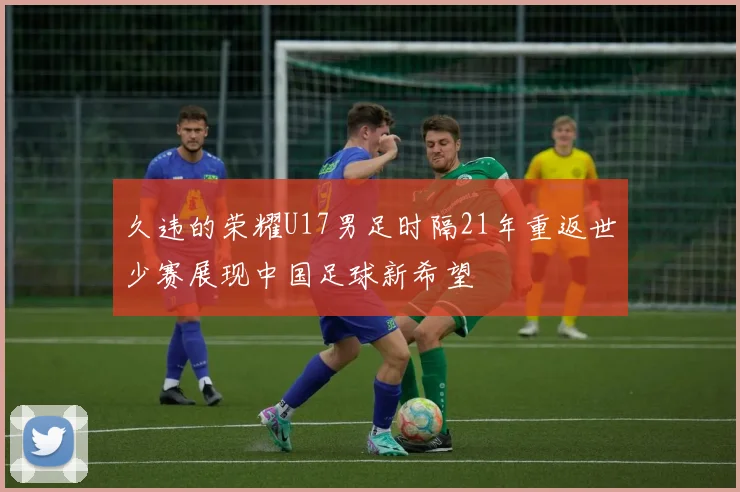久违的荣耀U17男足时隔21年重返世少赛展现中国足球新希望