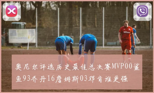 奥尼尔评选历史最佳总决赛MVP00鲨鱼93乔丹16詹姆斯03邓肯谁更强