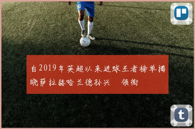 自2019年英超以来进球王者榜单揭晓萨拉赫哈兰德孙兴慜领衔