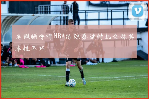 老佩顿呼吁NBA给琼泰波特机会称其本性不坏