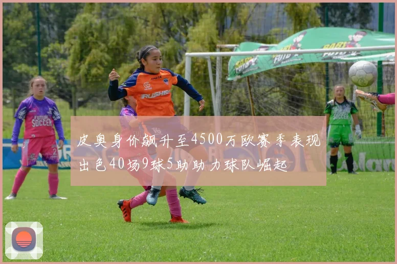 皮奥身价飙升至4500万欧赛季表现出色40场9球5助助力球队崛起