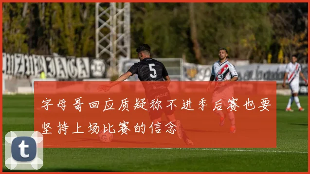 字母哥回应质疑称不进季后赛也要坚持上场比赛的信念