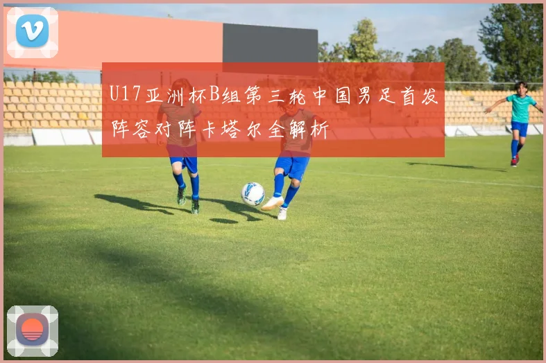 U17亚洲杯B组第三轮中国男足首发阵容对阵卡塔尔全解析