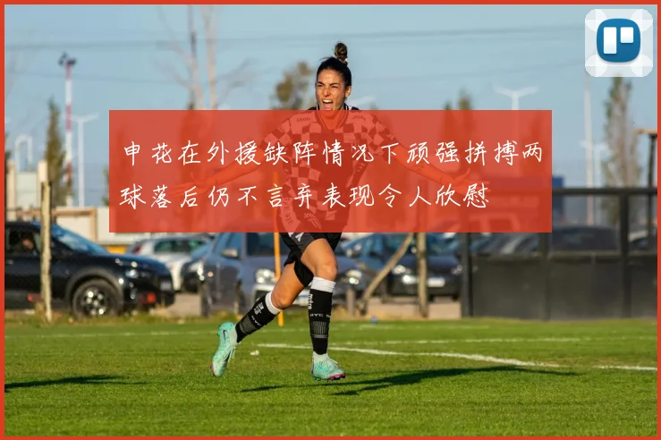 申花在外援缺阵情况下顽强拼搏两球落后仍不言弃表现令人欣慰