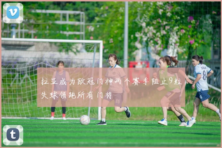 拉亚成为欧冠门神两个赛季阻止9粒失球领跑所有门将