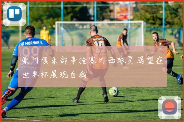 豪门俱乐部争抢塞内西球员渴望在世界杯展现自我
