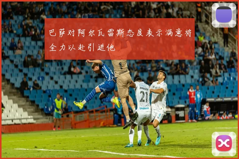 巴萨对阿尔瓦雷斯态度表示满意将全力以赴引进他