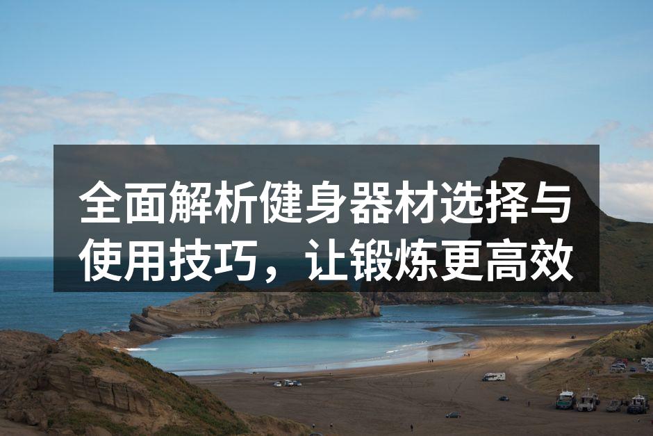 全面解析健身器材选择与使用技巧，让锻炼更高效